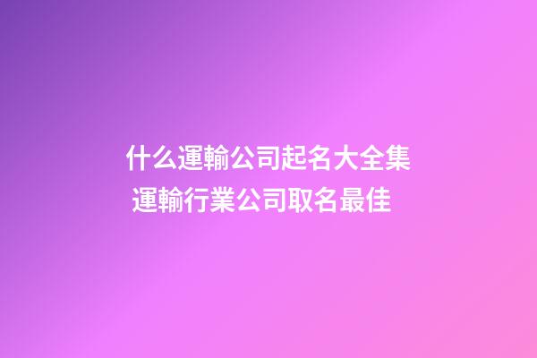 什么運輸公司起名大全集 運輸行業公司取名最佳-第1張-公司起名-玄機派